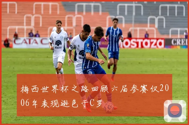 梅西世界杯之路回顾六届参赛仅2006年表现逊色于C罗