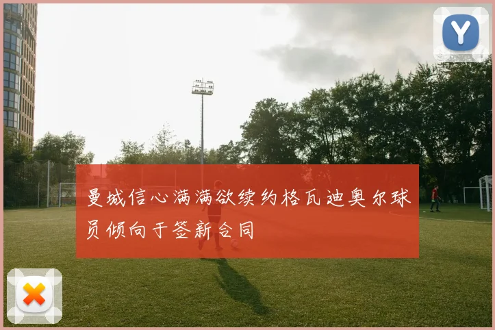 曼城信心满满欲续约格瓦迪奥尔球员倾向于签新合同